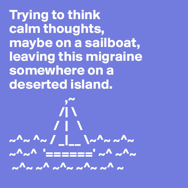 Trying to think
calm thoughts,
maybe on a sailboat,
leaving this migraine
somewhere on a
deserted island. 
                    ,~
                  /| \
                /  |   \
~^~ ^~ / _|__ \~^~ ~^~
~^~^  '======' ~^ ~^~
 ~^~ ~^ ~^~ ~^~ ~^ ~
