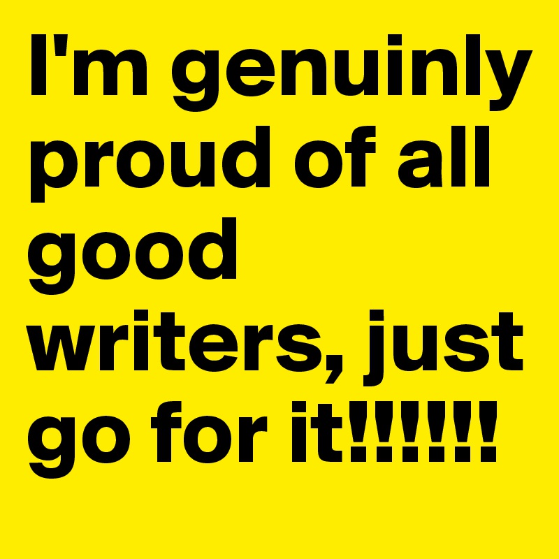 I'm genuinly proud of all good writers, just go for it!!!!!!