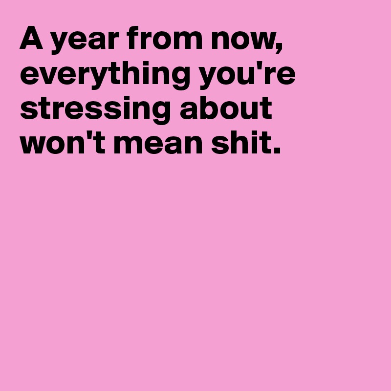 A year from now,
everything you're stressing about
won't mean shit.





