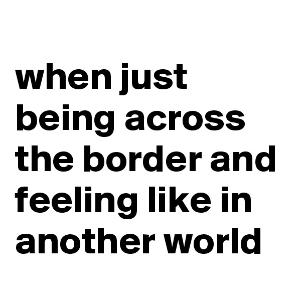 
when just being across the border and feeling like in another world