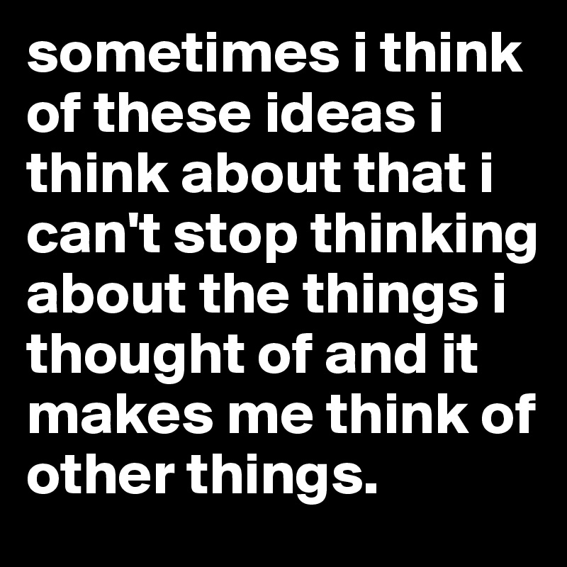 sometimes i think of these ideas i think about that i can't stop thinking about the things i thought of and it makes me think of other things.