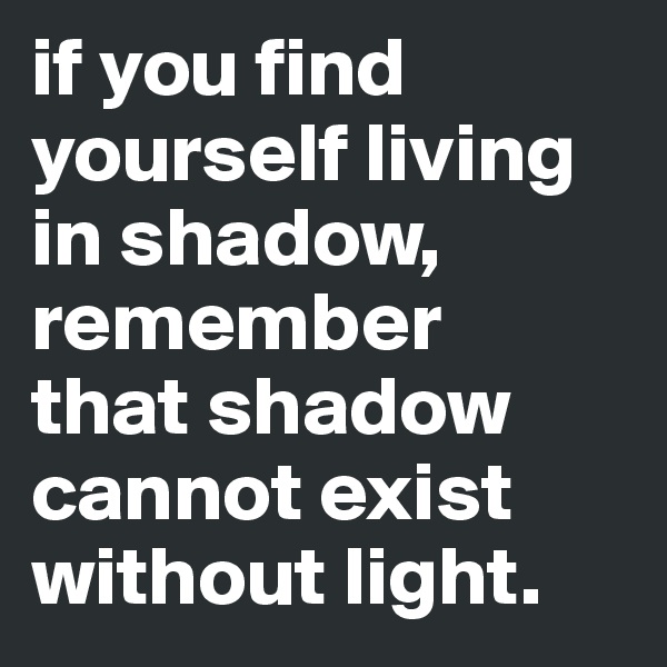 if you find yourself living in shadow, remember 
that shadow cannot exist without light.