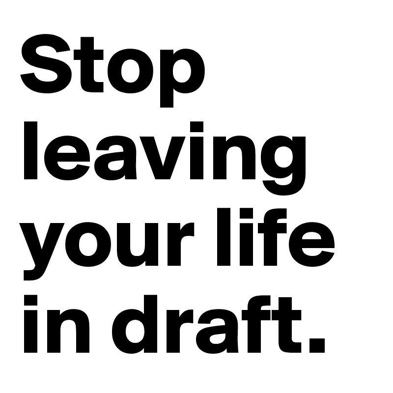 Stop leaving your life in draft.