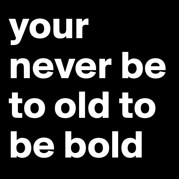 your never be to old to be bold