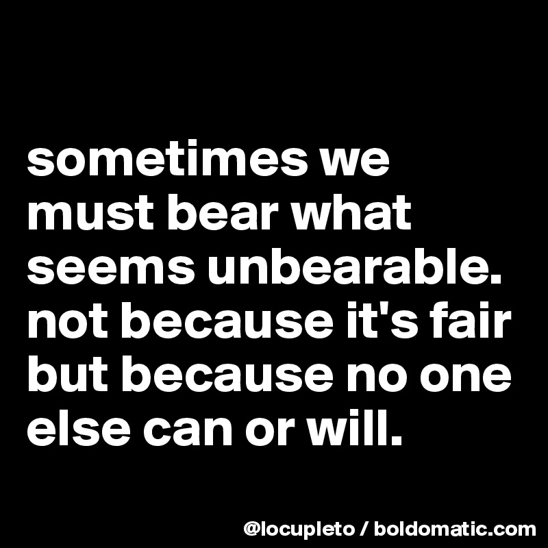 

sometimes we must bear what seems unbearable. not because it's fair but because no one else can or will.
