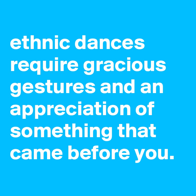 
ethnic dances require gracious gestures and an appreciation of something that came before you.
