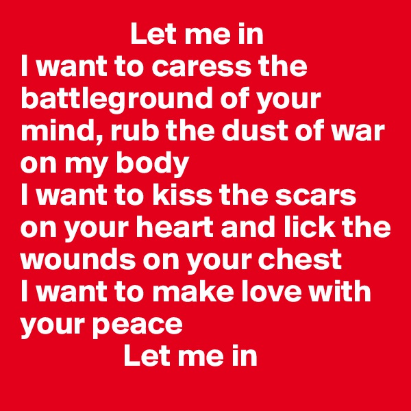                  Let me in
I want to caress the battleground of your mind, rub the dust of war on my body
I want to kiss the scars on your heart and lick the wounds on your chest
I want to make love with your peace
                Let me in