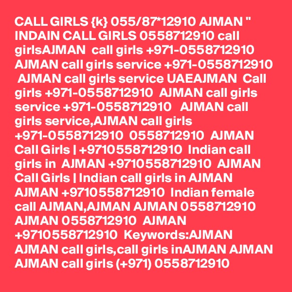 CALL GIRLS {k} 055/87*12910 AJMAN " INDAIN CALL GIRLS 0558712910 call girlsAJMAN  call girls +971-0558712910  AJMAN call girls service +971-0558712910  AJMAN call girls service UAEAJMAN  Call girls +971-0558712910  AJMAN call girls service +971-0558712910   AJMAN call girls service,AJMAN call girls +971-0558712910  0558712910  AJMAN Call Girls | +9710558712910  Indian call girls in  AJMAN +9710558712910  AJMAN Call Girls | Indian call girls in AJMAN AJMAN +9710558712910  Indian female call AJMAN,AJMAN AJMAN 0558712910  AJMAN 0558712910  AJMAN +9710558712910  Keywords:AJMAN AJMAN call girls,call girls inAJMAN AJMAN AJMAN call girls (+971) 0558712910  