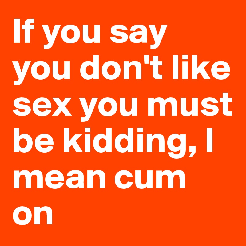 If you say you don't like sex you must be kidding, I mean cum on