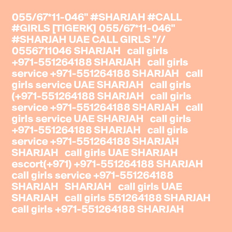 055/67*11-046" #SHARJAH #CALL #GIRLS [TIGERK] 055/67*11-046" #SHARJAH UAE CALL GIRLS "// 0556711046 SHARJAH   call girls +971-551264188 SHARJAH   call girls service +971-551264188 SHARJAH   call girls service UAE SHARJAH   call girls (+971-551264188 SHARJAH   call girls service +971-551264188 SHARJAH   call girls service UAE SHARJAH   call girls +971-551264188 SHARJAH   call girls service +971-551264188 SHARJAH   SHARJAH   call girls UAE SHARJAH   escort(+971) +971-551264188 SHARJAH   call girls service +971-551264188 SHARJAH   SHARJAH   call girls UAE SHARJAH   call girls 551264188 SHARJAH   call girls +971-551264188 SHARJAH  