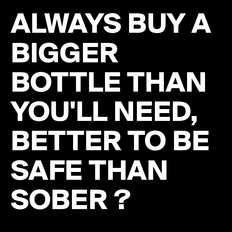 ALWAYS BUY A BIGGER BOTTLE THAN YOU'LL NEED,
BETTER TO BE SAFE THAN SOBER ?