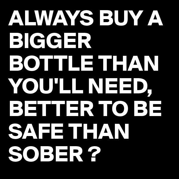 ALWAYS BUY A BIGGER BOTTLE THAN YOU'LL NEED,
BETTER TO BE SAFE THAN SOBER ?