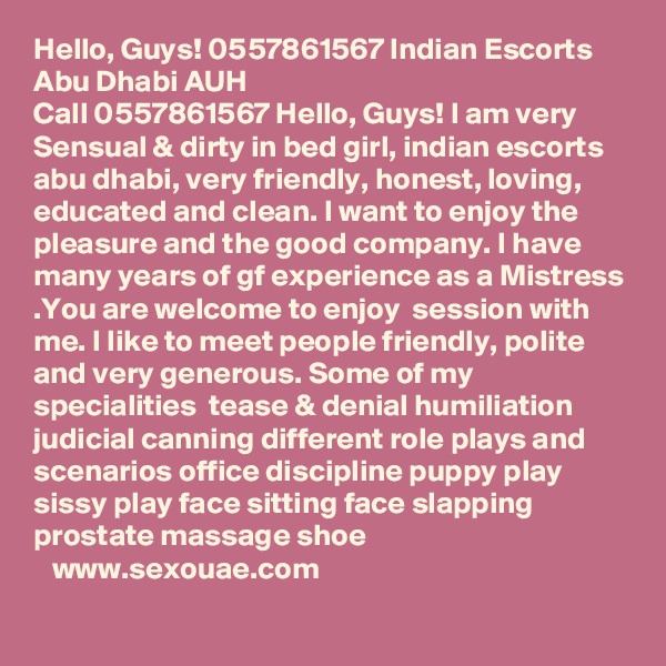 Hello, Guys! 0557861567 Indian Escorts Abu Dhabi AUH
Call 0557861567 Hello, Guys! I am very Sensual & dirty in bed girl, indian escorts abu dhabi, very friendly, honest, loving, educated and clean. I want to enjoy the pleasure and the good company. I have many years of gf experience as a Mistress .You are welcome to enjoy  session with me. I like to meet people friendly, polite and very generous. Some of my specialities  tease & denial humiliation judicial canning different role plays and scenarios office discipline puppy play sissy play face sitting face slapping prostate massage shoe
   www.sexouae.com