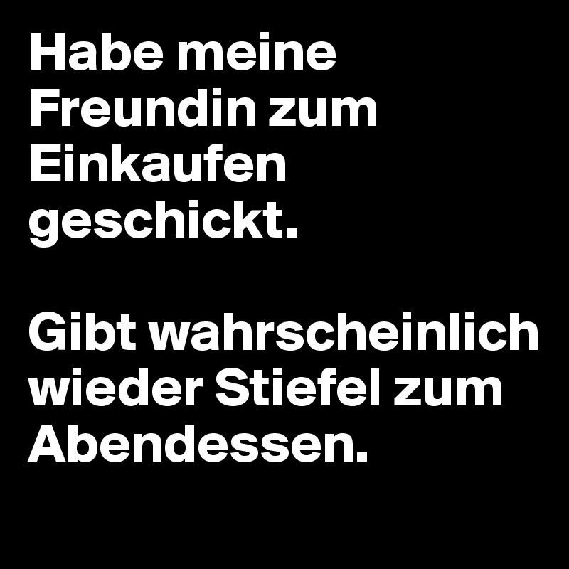 Habe meine Freundin zum Einkaufen geschickt. 

Gibt wahrscheinlich wieder Stiefel zum Abendessen.