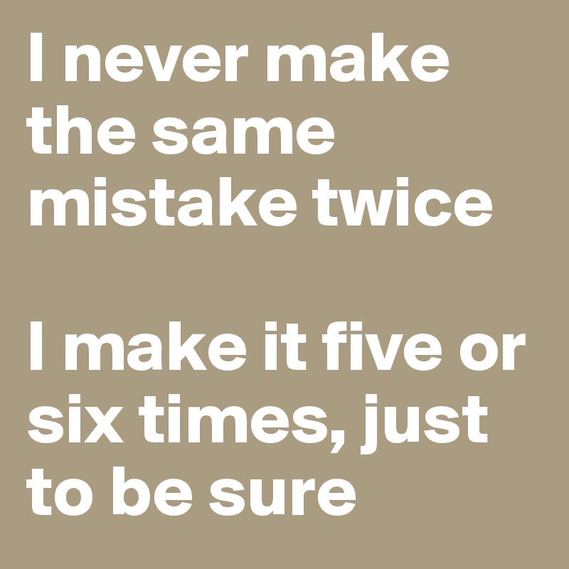 I never make the same mistake twice

I make it five or six times, just to be sure