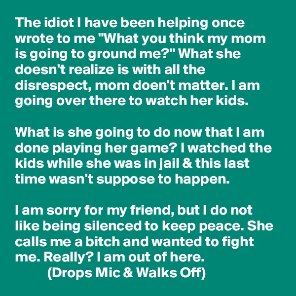 The idiot I have been helping once wrote to me "What you think my mom is going to ground me?" What she doesn't realize is with all the disrespect, mom doen't matter. I am going over there to watch her kids. 

What is she going to do now that I am done playing her game? I watched the kids while she was in jail & this last time wasn't suppose to happen.

I am sorry for my friend, but I do not like being silenced to keep peace. She calls me a bitch and wanted to fight me. Really? I am out of here.
           (Drops Mic & Walks Off)