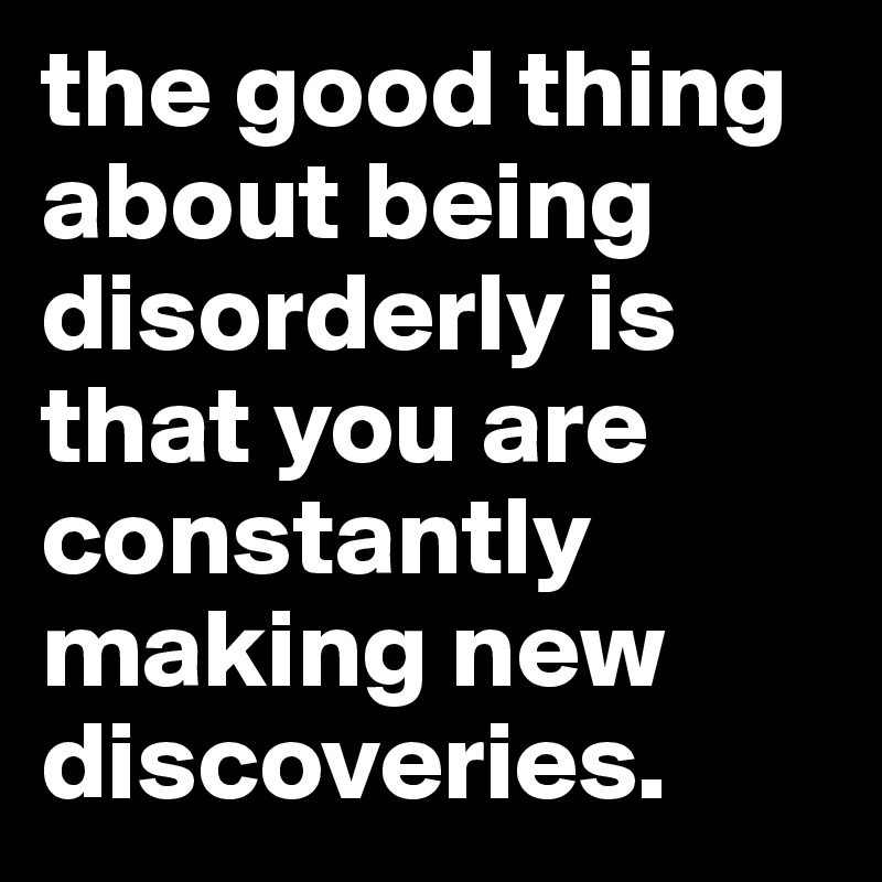 the good thing about being disorderly is that you are constantly making new discoveries.