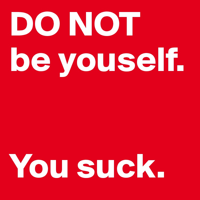 DO NOT 
be youself.


You suck. 