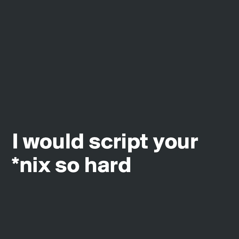 




I would script your *nix so hard

