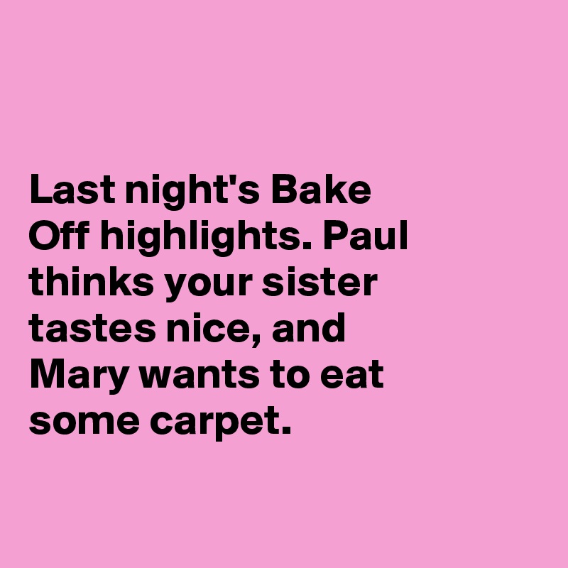 


Last night's Bake 
Off highlights. Paul thinks your sister 
tastes nice, and 
Mary wants to eat 
some carpet. 

