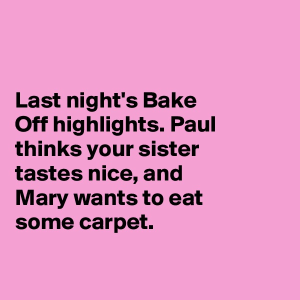 


Last night's Bake 
Off highlights. Paul thinks your sister 
tastes nice, and 
Mary wants to eat 
some carpet. 

