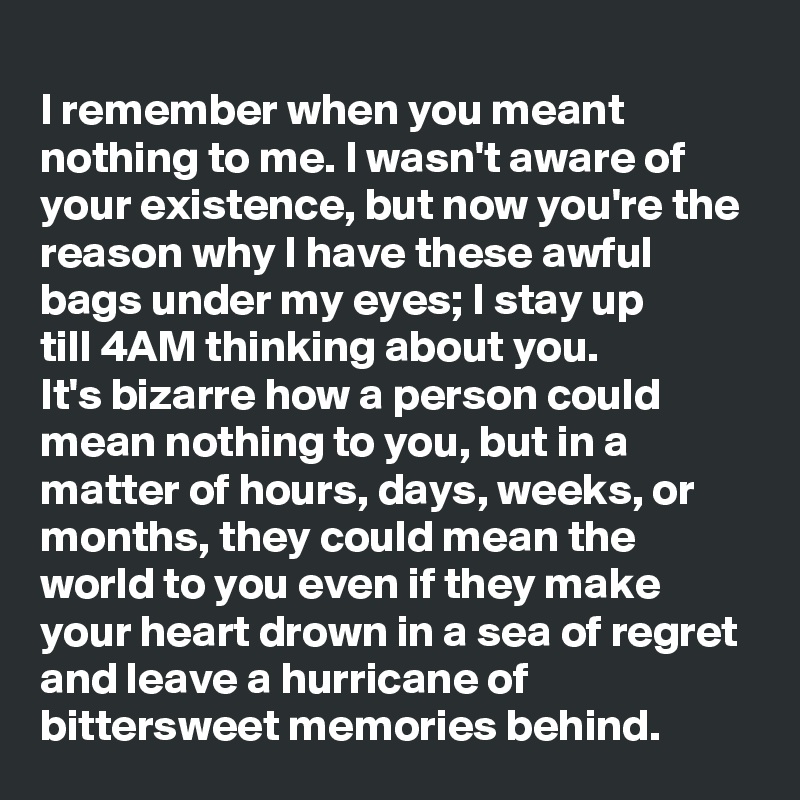 
I remember when you meant nothing to me. I wasn't aware of your existence, but now you're the reason why I have these awful bags under my eyes; I stay up till 4AM thinking about you. 
It's bizarre how a person could mean nothing to you, but in a matter of hours, days, weeks, or months, they could mean the world to you even if they make your heart drown in a sea of regret and leave a hurricane of bittersweet memories behind.