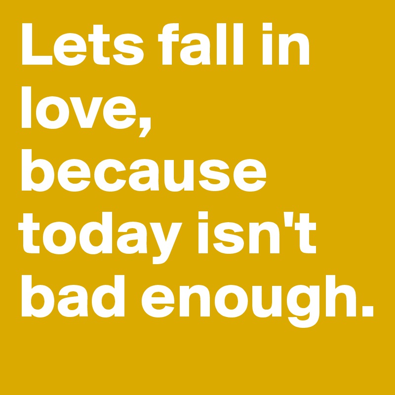 Lets fall in love, because today isn't bad enough.