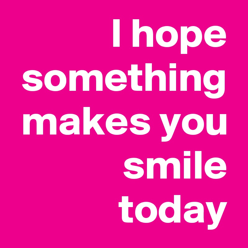 I hope something makes you smile today
