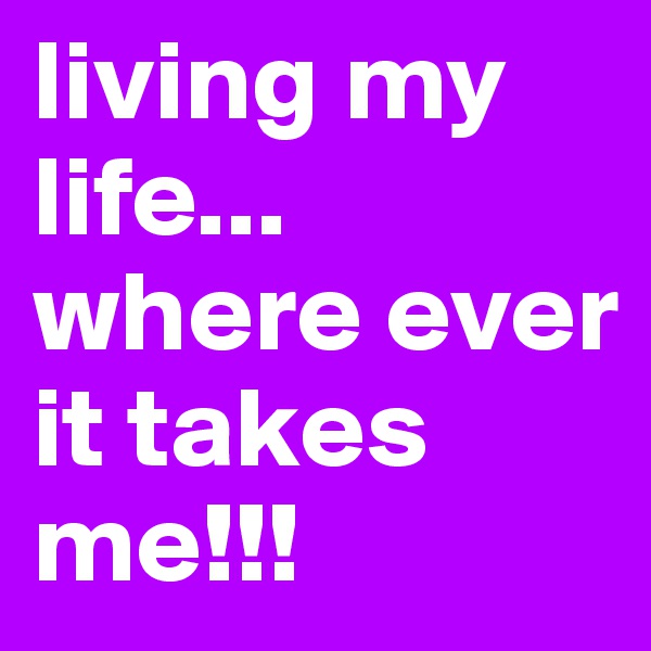 living my life... where ever it takes me!!!