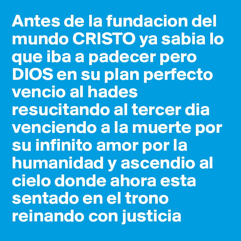 Antes de la fundacion del mundo CRISTO ya sabia lo que iba a padecer pero DIOS en su plan perfecto vencio al hades resucitando al tercer dia venciendo a la muerte por su infinito amor por la humanidad y ascendio al cielo donde ahora esta sentado en el trono reinando con justicia