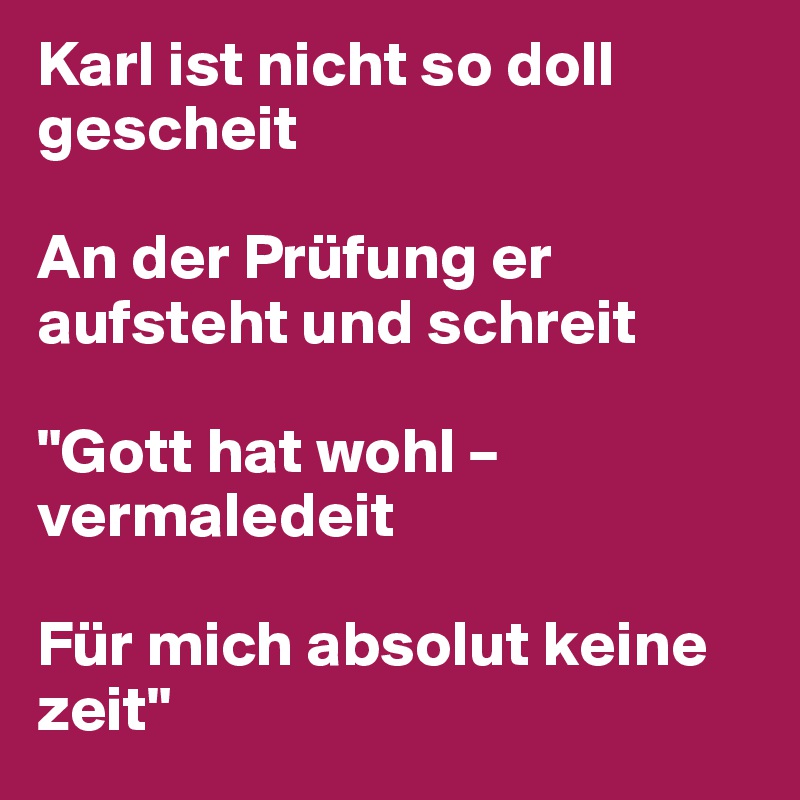 Karl ist nicht so doll gescheit

An der Prüfung er aufsteht und schreit

"Gott hat wohl – vermaledeit

Für mich absolut keine zeit"