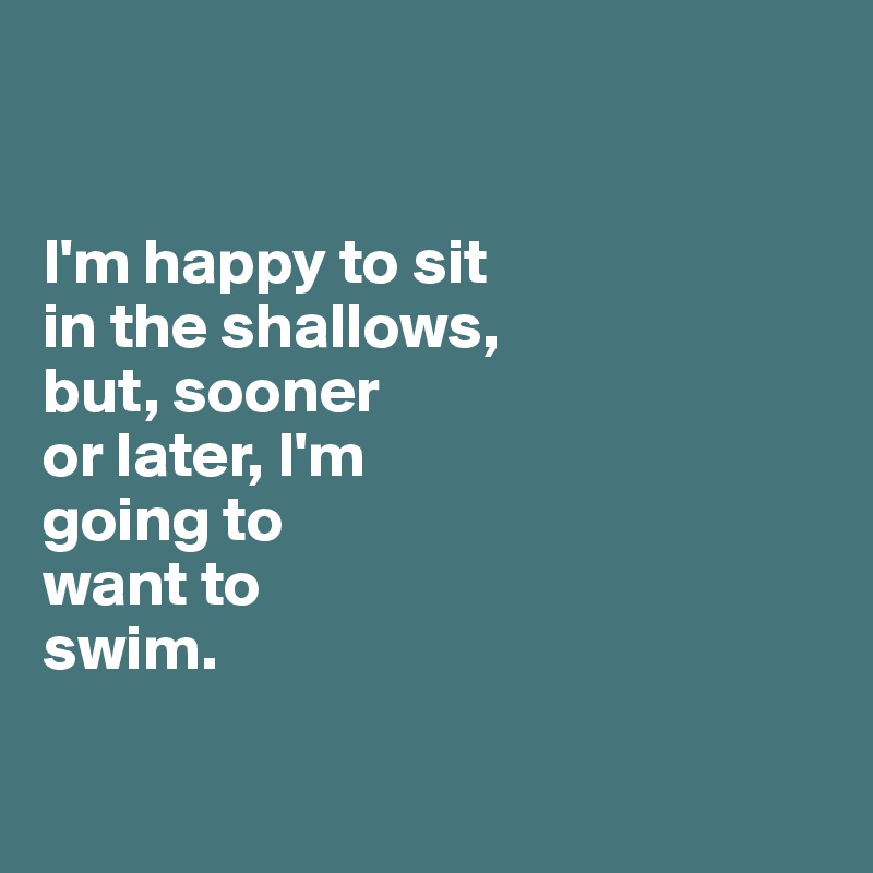 


I'm happy to sit 
in the shallows, 
but, sooner 
or later, I'm
going to 
want to 
swim.


