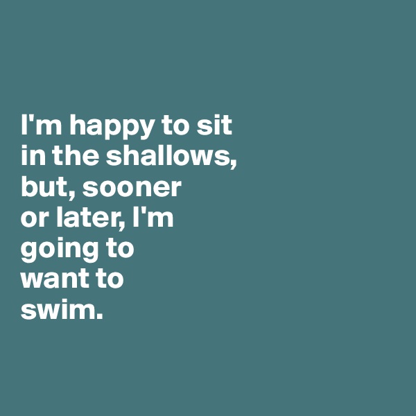 


I'm happy to sit 
in the shallows, 
but, sooner 
or later, I'm
going to 
want to 
swim.

