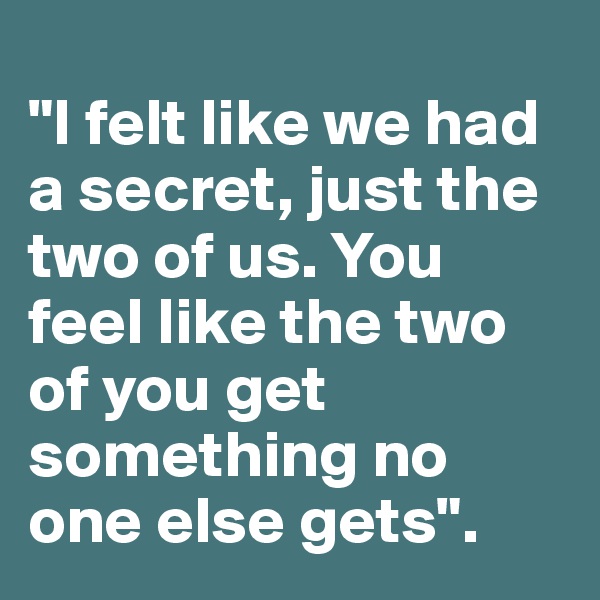                                                    "I felt like we had a secret, just the two of us. You feel like the two of you get something no one else gets".