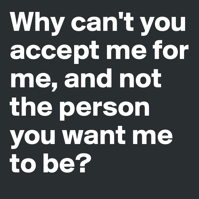 Why can't you accept me for me, and not the person you want me to be? 