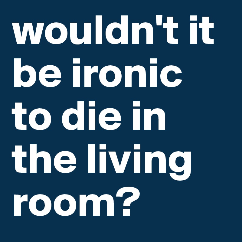 wouldn't it be ironic to die in the living room? 