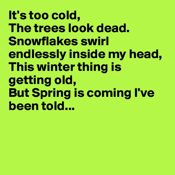 It's too cold,
The trees look dead.
Snowflakes swirl endlessly inside my head,
This winter thing is getting old,
But Spring is coming I've been told...



