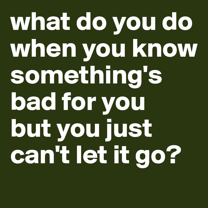 what do you do when you know something's bad for you 
but you just can't let it go? 