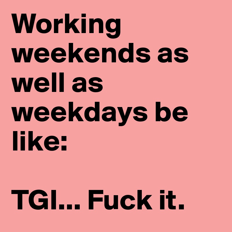 Working weekends as well as weekdays be like:

TGI... Fuck it.