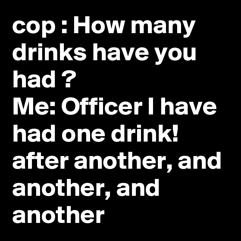 cop : How many drinks have you had ?
Me: Officer I have had one drink!
after another, and another, and another