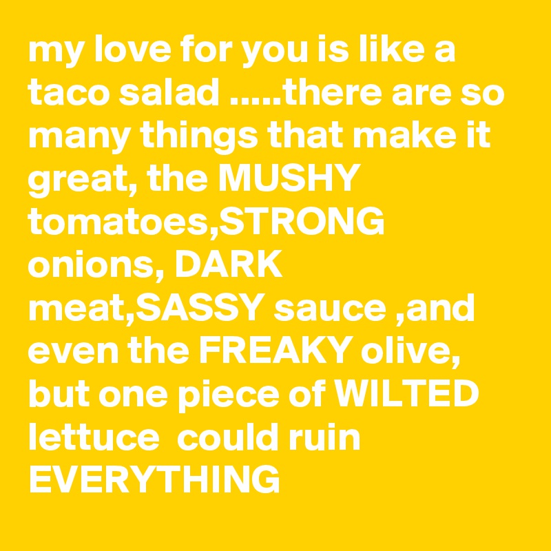 my love for you is like a taco salad .....there are so many things that make it great, the MUSHY tomatoes,STRONG onions, DARK meat,SASSY sauce ,and even the FREAKY olive, but one piece of WILTED lettuce  could ruin EVERYTHING