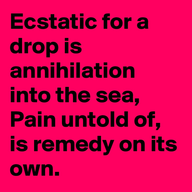 Ecstatic for a drop is annihilation into the sea,
Pain untold of, is remedy on its own.