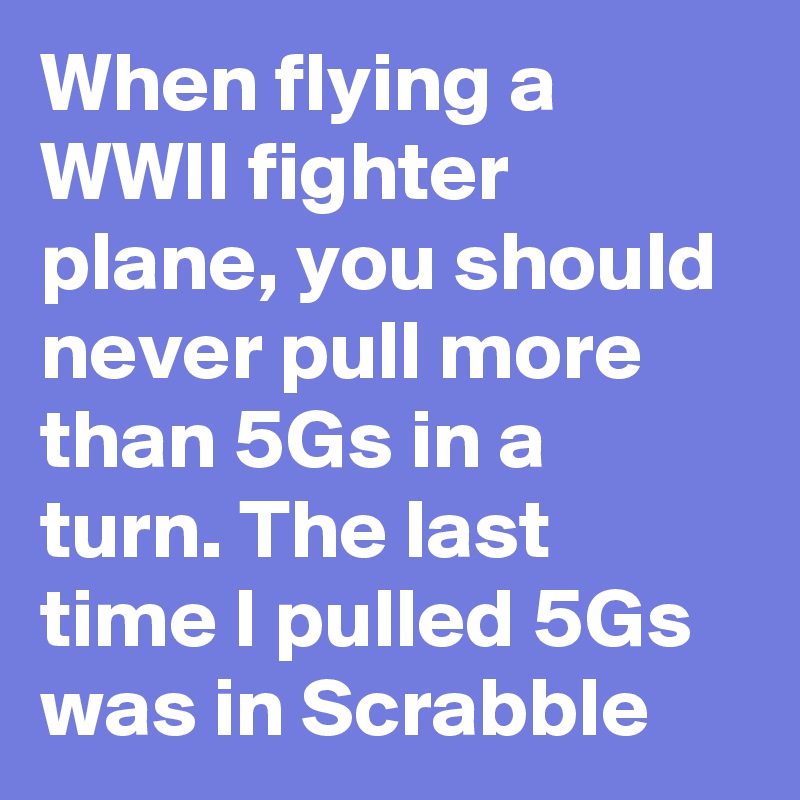 When flying a WWII fighter plane, you should never pull more than 5Gs in a turn. The last time I pulled 5Gs was in Scrabble