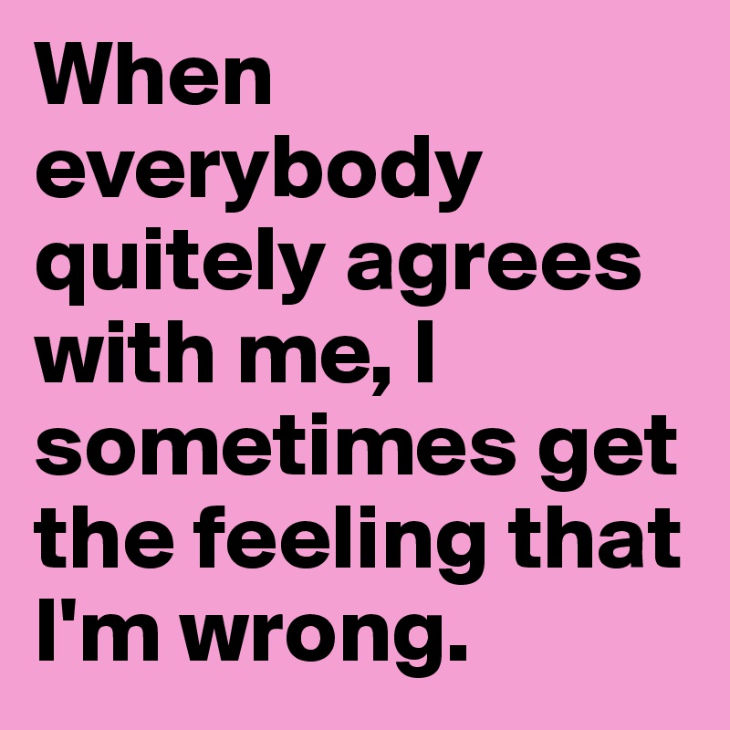 When everybody quitely agrees with me, I sometimes get the feeling that I'm wrong.