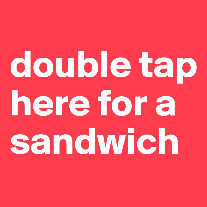 
double tap here for a sandwich