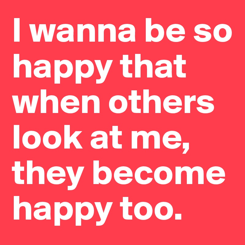 I wanna be so happy that when others look at me, they become happy too. 