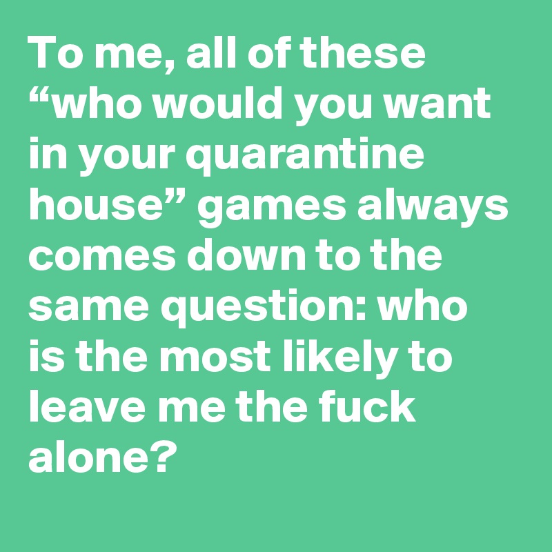 To me, all of these “who would you want in your quarantine house” games always comes down to the same question: who is the most likely to leave me the fuck alone?