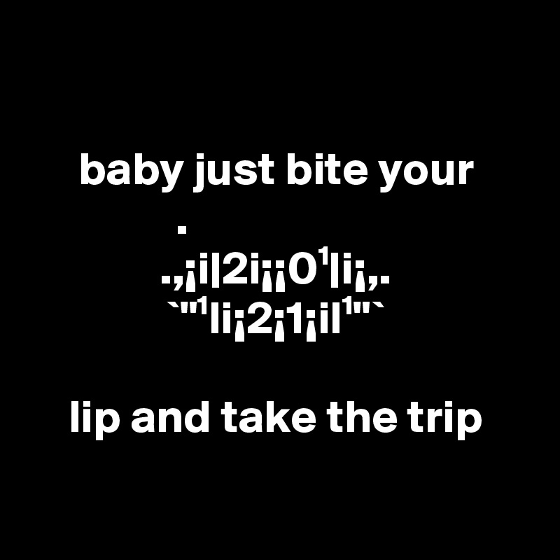 

baby just bite your
  .                      
.,¡i|2i¡¡0¹|i¡,.
`"¹li¡2¡1¡il¹"`

lip and take the trip

