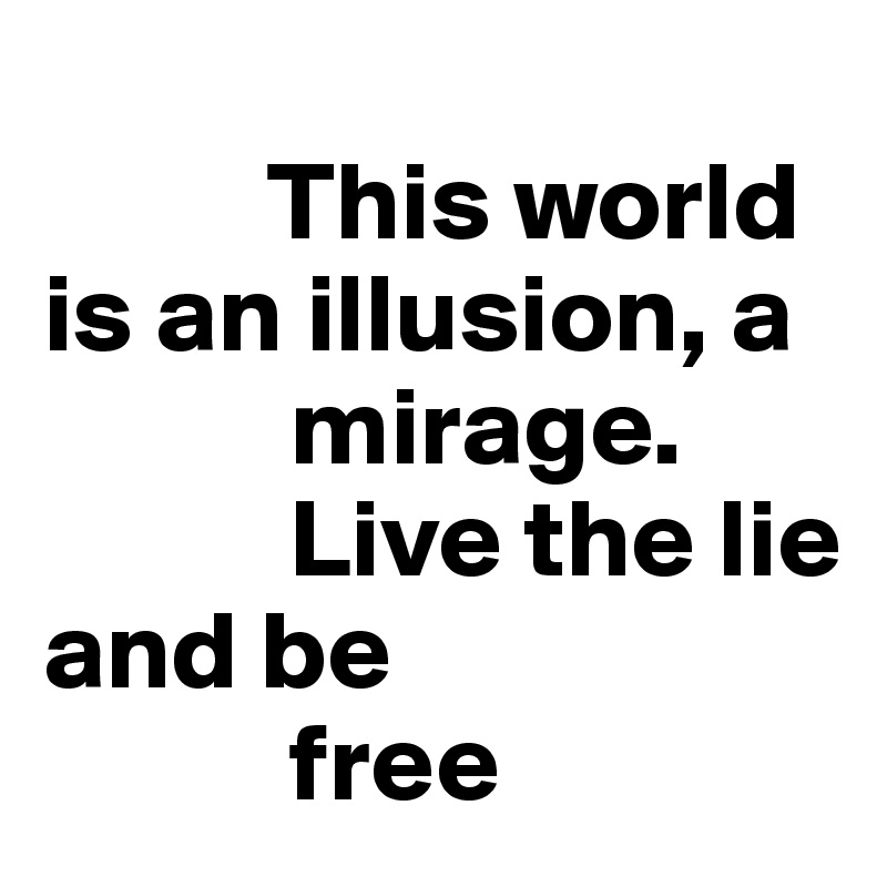 
          This world is an illusion, a  
           mirage.
           Live the lie and be 
           free
