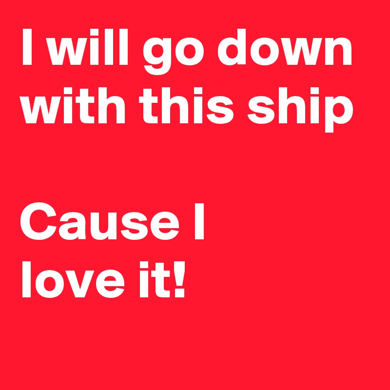 I will go down with this ship

Cause I
love it!